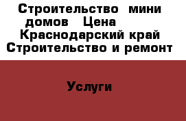 Строительство  мини домов › Цена ­ 100 - Краснодарский край Строительство и ремонт » Услуги   